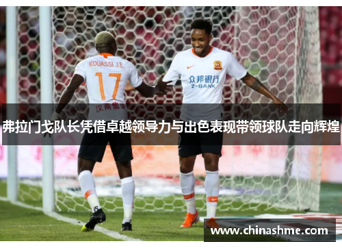 弗拉门戈队长凭借卓越领导力与出色表现带领球队走向辉煌