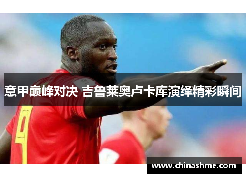 意甲巅峰对决 吉鲁莱奥卢卡库演绎精彩瞬间