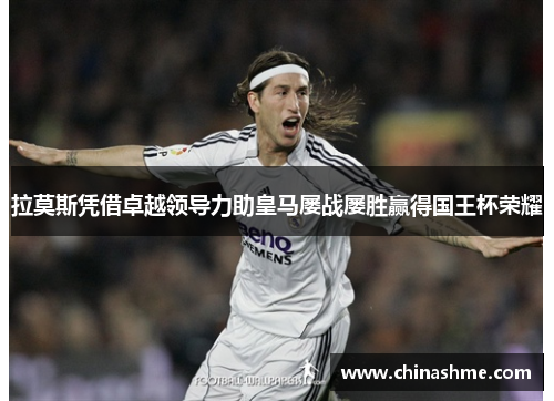 拉莫斯凭借卓越领导力助皇马屡战屡胜赢得国王杯荣耀